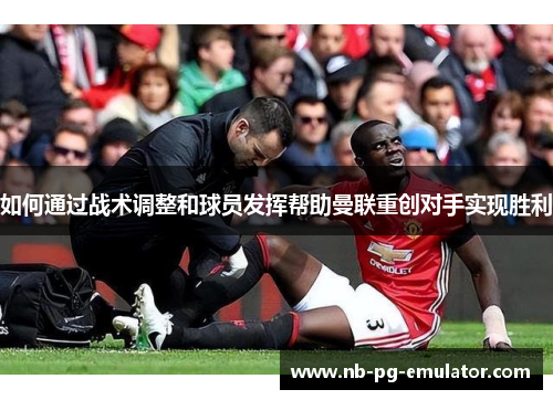 如何通过战术调整和球员发挥帮助曼联重创对手实现胜利 如何通过战术调整和球员发挥帮助曼联重创对手实现胜利