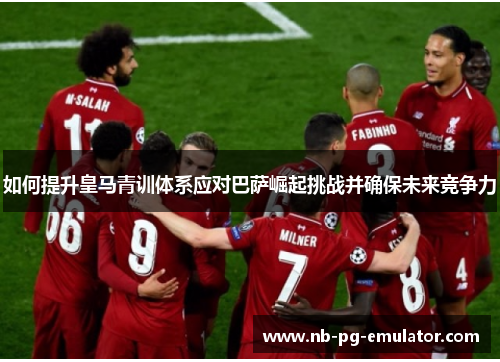 如何提升皇马青训体系应对巴萨崛起挑战并确保未来竞争力 如何提升皇马青训体系应对巴萨崛起挑战并确保未来竞争力