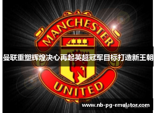 曼联重塑辉煌决心再起英超冠军目标打造新王朝 曼联重塑辉煌决心再起英超冠军目标打造新王朝
