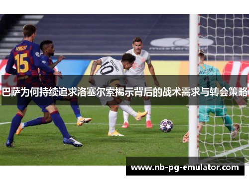 巴萨为何持续追求洛塞尔索揭示背后的战术需求与转会策略 巴萨为何持续追求洛塞尔索揭示背后的战术需求与转会策略