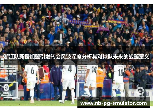 浙江队新援加盟引发转会风波深度分析其对球队未来的战略意义 浙江队新援加盟引发转会风波深度分析其对球队未来的战略意义