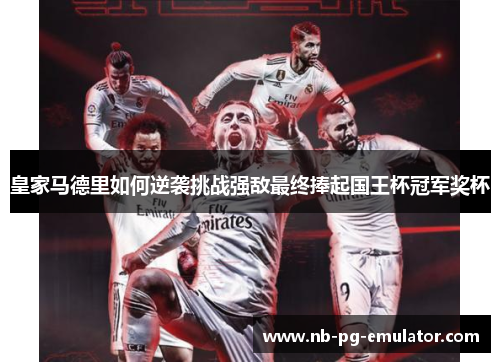 皇家马德里如何逆袭挑战强敌最终捧起国王杯冠军奖杯 皇家马德里如何逆袭挑战强敌最终捧起国王杯冠军奖杯