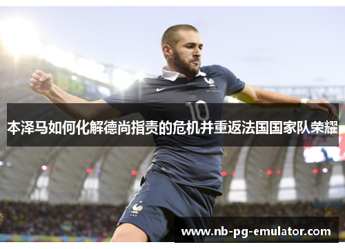 本泽马如何化解德尚指责的危机并重返法国国家队荣耀 本泽马如何化解德尚指责的危机并重返法国国家队荣耀