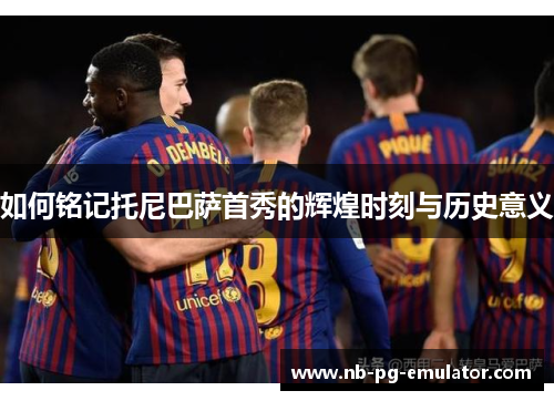 如何铭记托尼巴萨首秀的辉煌时刻与历史意义