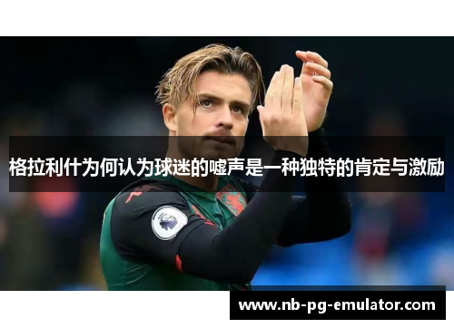 格拉利什为何认为球迷的嘘声是一种独特的肯定与激励 格拉利什为何认为球迷的嘘声是一种独特的肯定与激励