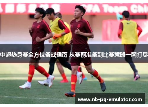 中超热身赛全方位备战指南 从赛前准备到比赛策略一网打尽 中超热身赛全方位备战指南 从赛前准备到比赛策略一网打尽