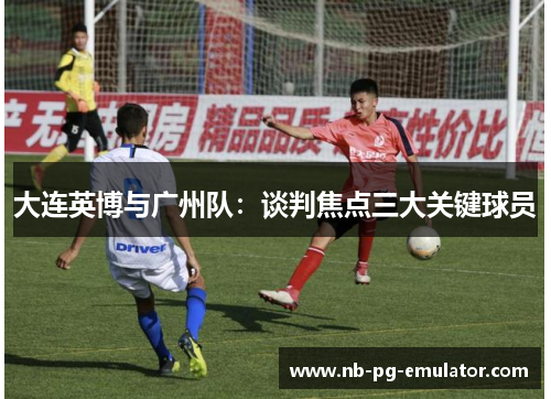 大连英博与广州队:谈判焦点三大关键球员 大连英博与广州队:谈判焦点三大关键球员