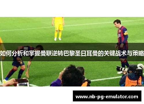如何分析和掌握曼联逆转巴黎圣日耳曼的关键战术与策略 如何分析和掌握曼联逆转巴黎圣日耳曼的关键战术与策略