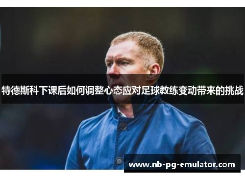 特德斯科下课后如何调整心态应对足球教练变动带来的挑战 特德斯科下课后如何调整心态应对足球教练变动带来的挑战
