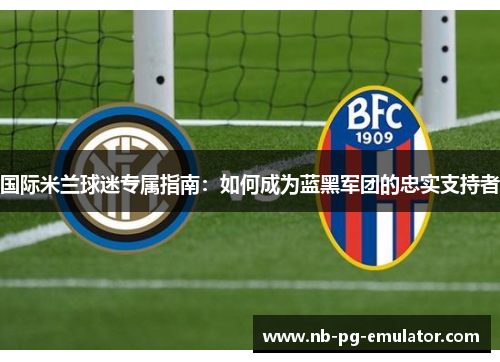 国际米兰球迷专属指南:如何成为蓝黑军团的忠实支持者 国际米兰球迷专属指南:如何成为蓝黑军团的忠实支持者
