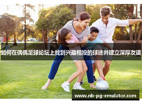 如何在偶偶足球论坛上找到兴趣相投的球迷并建立深厚友谊 如何在偶偶足球论坛上找到兴趣相投的球迷并建立深厚友谊