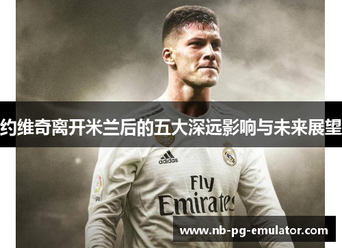 约维奇离开米兰后的五大深远影响与未来展望 约维奇离开米兰后的五大深远影响与未来展望