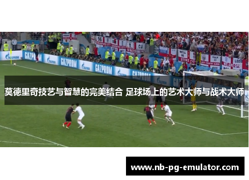 莫德里奇技艺与智慧的完美结合 足球场上的艺术大师与战术大师 莫德里奇技艺与智慧的完美结合 足球场上的艺术大师与战术大师