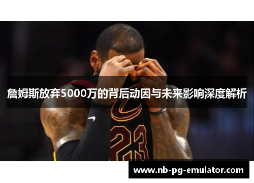 詹姆斯放弃5000万的背后动因与未来影响深度解析 詹姆斯放弃5000万的背后动因与未来影响深度解析