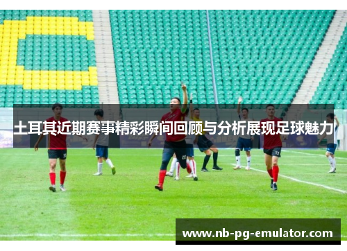 土耳其近期赛事精彩瞬间回顾与分析展现足球魅力 土耳其近期赛事精彩瞬间回顾与分析展现足球魅力