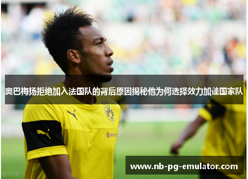 奥巴梅扬拒绝加入法国队的背后原因揭秘他为何选择效力加蓬国家队 奥巴梅扬拒绝加入法国队的背后原因揭秘他为何选择效力加蓬国家队