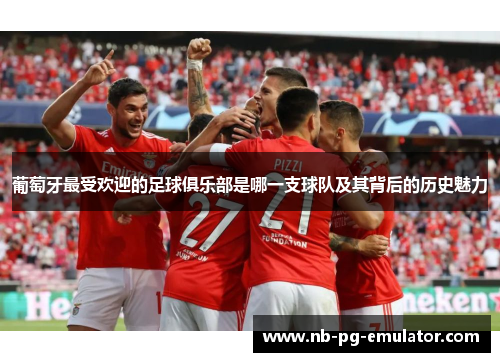 葡萄牙最受欢迎的足球俱乐部是哪一支球队及其背后的历史魅力