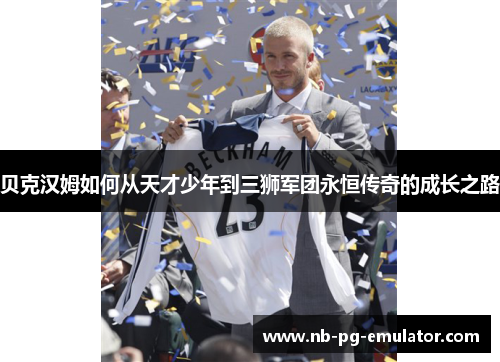 贝克汉姆如何从天才少年到三狮军团永恒传奇的成长之路