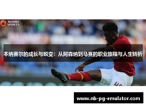 本纳赛尔的成长与蜕变：从阿森纳到马赛的职业旅程与人生转折