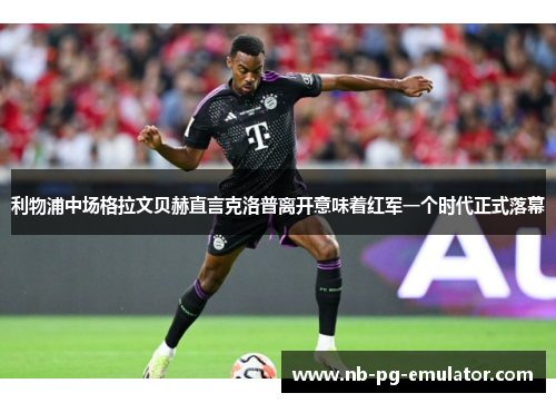 利物浦中场格拉文贝赫直言克洛普离开意味着红军一个时代正式落幕