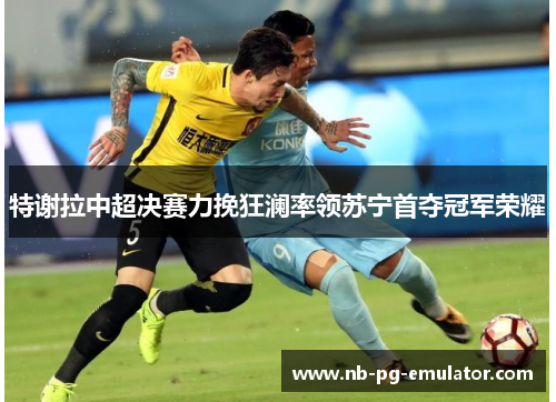 特谢拉中超决赛力挽狂澜率领苏宁首夺冠军荣耀