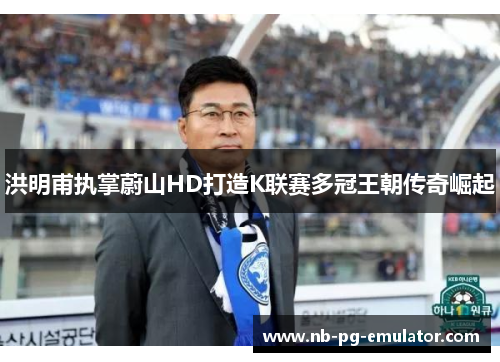 洪明甫执掌蔚山HD打造K联赛多冠王朝传奇崛起
