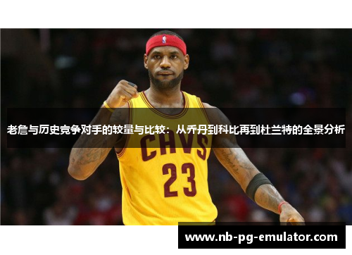 老詹与历史竞争对手的较量与比较：从乔丹到科比再到杜兰特的全景分析