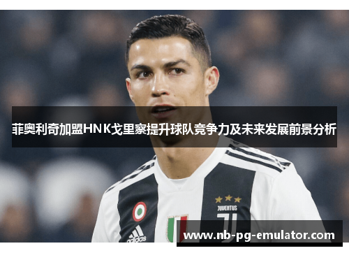 菲奥利奇加盟HNK戈里察提升球队竞争力及未来发展前景分析 菲奥利奇加盟HNK戈里察提升球队竞争力及未来发展前景分析
